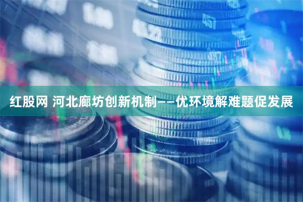 红股网 河北廊坊创新机制——优环境解难题促发展