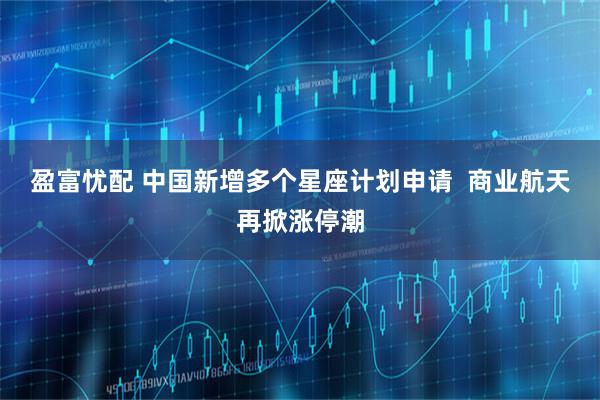 盈富忧配 中国新增多个星座计划申请  商业航天再掀涨停潮