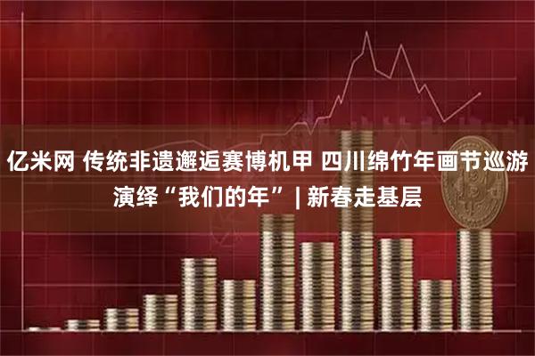 亿米网 传统非遗邂逅赛博机甲 四川绵竹年画节巡游演绎“我们的年” | 新春走基层